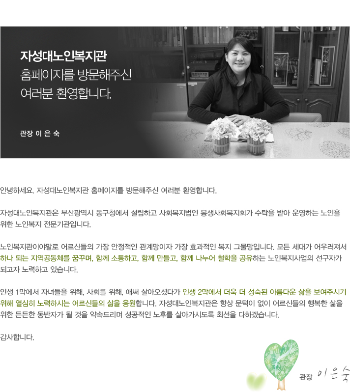 안녕하세요. 자성대노인복지관 홈페이지를 방문해주신 여러분 환영합니다. 
	자성대노인복지관은 부산광역시 동구청에서 설립하고 사회복지법인 봉생사회복지회가 수탁을 받아 운영하는 노인을 위한 노인복지 전문기관입니다. 노인복지관이야말로 어르신들의 가장 안정적인 관계망이자 가장 효과적인 복지 그물망입니다. 모든 세대가 어우러져서 하나 되는 지역공동체를 꿈꾸며, 함께 소통하고, 함께 만들고, 함께 나누어 철학을 공유하는 노인복지사업의선구자가 되고자 노력하고 있습니다.인생 1막에서 자녀들을 위해, 사회를 위해, 애써 살아오셨다가 인생 2막에서 더욱 더 성숙된 아름다운 삶을 보여주시기 위해 열심히 노력하시는 어르신들의 삶을 응원합니다. 자성대노인복지관은 항상 문턱이 없이 어르신들의 행복한 삶을 위한 든든한 동반자가 될 것을 약속드리며 성공적인 노후를 살아가시도록 최선을 다하겠습니다. 감사합니다.관장 이은숙 두손모음