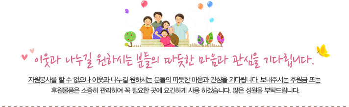 이웃과 나누길 원하시는 분들의 따듯한 마음과 관심을 기다립니다. 자원봉사를 할 수 없으나 이웃과 나누길 원하시는 분들의 따듯한 마음과 관심을 기다립니다. 보내주시는 후원금 또는 후원물품은 소중히 관리하여 꼭 필요한 곳에 요긴하게 사용 하겠습니다. 많은 성원을 부탁드립니다.