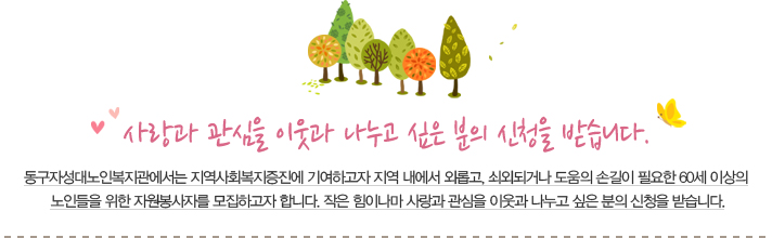 사랑과 관심을 이웃과 나누고 싶은 분의 신청을 받습니다. 동구자성대노인복지관에서는 지역사회복지증진에 기여하고자 지역 내에서 외롭고, 쇠외되거나 도움의 손길이 필요한 60세 이상의 노인들을 위한 자원봉사자를 모집하고자 합니다. 작은 힘이나마 사랑과 관심을 이웃과 나누고 싶은 분의 신청을 받습니다.